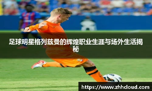 足球明星格列兹曼的辉煌职业生涯与场外生活揭秘